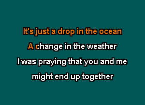 It's just a drop in the ocean

A change in the weather

lwas praying that you and me

might end up together