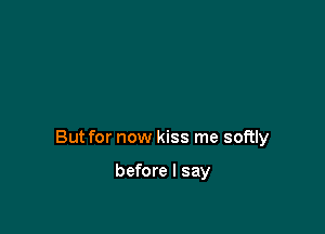 But for now kiss me softly

before I say