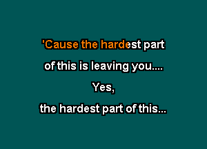 'Cause the hardest part

ofthis is leaving you....
Yes.
the hardest part of this...