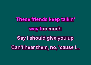 These friends keep talkin'

way too much

Sayl should give you up

Can't hearthem, no, 'cause I...