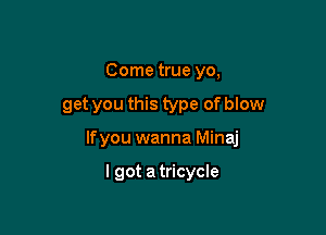 Come true yo,

get you this type of blow

lfyou wanna Minaj

I got a tricycle