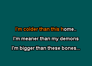 I'm colder than this home..

I'm meaner than my demons

I'm bigger than these bones...