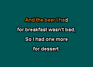 And the beer I had

for breakfast wasn't bad,

So I had one more

for dessert.