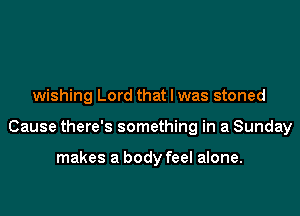 wishing Lord that l was stoned

Cause there's something in a Sunday

makes a body feel alone.