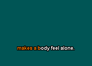 makes a body feel alone.