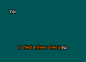 lcried a river over you.