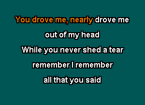 You drove me, nearly drove me

out of my head
While you never shed a tear
remember I remember

all that you said