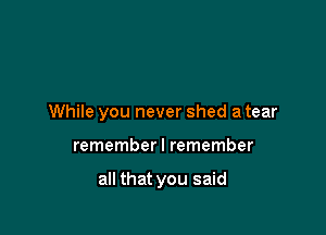 While you never shed a tear

remember I remember

all that you said