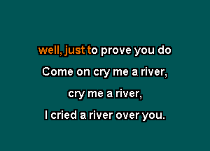 well,just to prove you do
Come on cry me a river,

cry me a river,

lcried a river over you.