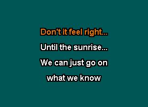 Don't it feel right...

Until the sunrise...

We canjust go on

what we know