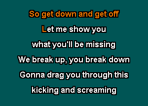 So get down and get off
Let me show you
what you'll be missing

We break up, you break down

Gonna drag you through this

kicking and screaming l