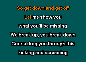 So get down and get off
Let me show you
what you'll be missing

We break up, you break down

Gonna drag you through this

kicking and screaming l