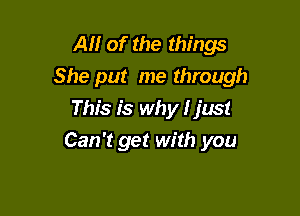 All of the things
She put me through

This is why I just
Can't get with you