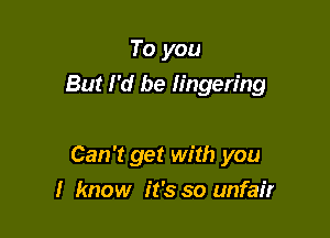 To you

But I'd be lingering

Can't get with you
I know it's so unfair