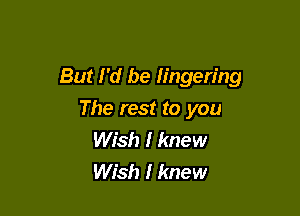 But I'd be lingering

The rest to you
Wish I knew
Wish I knew