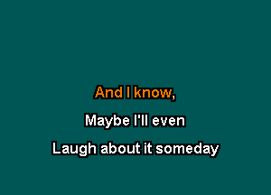 And I know,

Maybe I'll even

Laugh about it someday