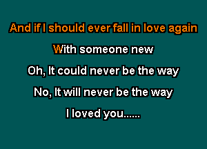 And ifl should ever fall in love again
With someone new

0h, It could never be the way

No, It will never be the way

lloved you ......