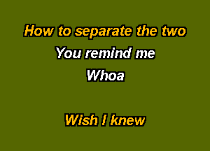 How to separate the two
You remind me
Whoa

Wish I knew