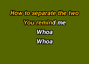 How to separate the two
You remind me
Whoa

Whoa