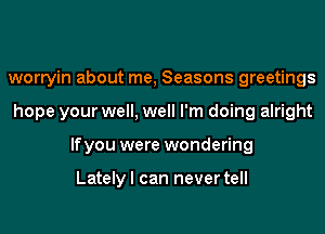 worryin about me, Seasons greetings
hope your well, well I'm doing alright
lfyou were wondering

Lately I can never tell