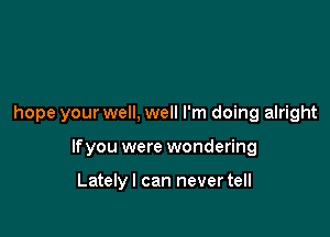 hope your well, well I'm doing alright

lfyou were wondering

Latelyl can never tell