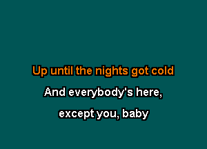 Up until the nights got cold

And everybody's here,

except you, baby