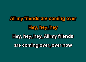 All my friends are coming over

Hey, hey, hey

Hey, hey, hey, All my friends

are coming over, over now