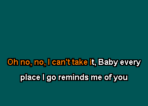 Oh no, no, I can't take it, Baby every

place I go reminds me ofyou