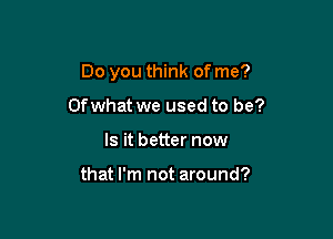 Do you think of me?

Ofwhat we used to be?
Is it better now

that I'm not around?