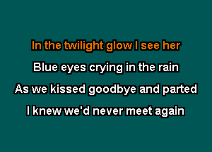 In the twilight glow I see her
Blue eyes crying in the rain
As we kissed goodbye and parted

I knew we'd never meet again