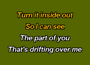 Tum it inside out
So I can see

The part of you

That's drifting over me