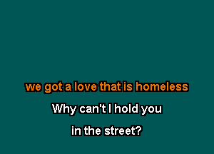we got a love that is homeless

Why can't I hold you

in the street?