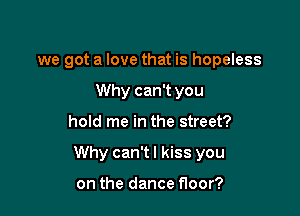 we got a love that is hopeless
Why can't you

hold me in the street?

Why can't I kiss you

on the dance floor?