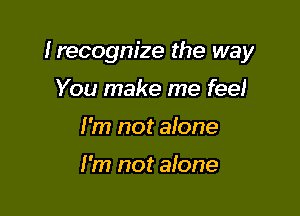 Irecogm'ze the way

You make me feel
I'm not aione

I'm not alone