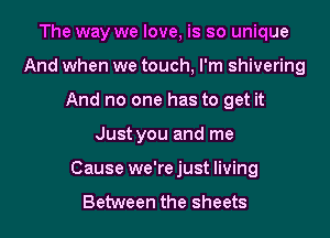 The way we love, is so unique
And when we touch, I'm shivering
And no one has to get it
Just you and me
Cause we'rejust living

Between the sheets