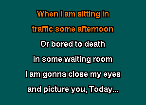 When I am sitting in
traffic some afternoon
0r bored to death

in some waiting room

I am gonna close my eyes

and picture you, Today...