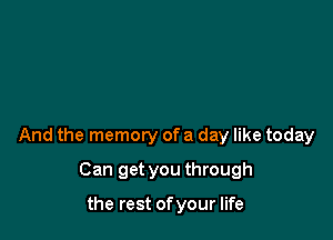 And the memory of a day like today

Can get you through

the rest of your life