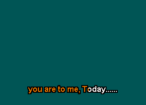 you are to me, Today ......