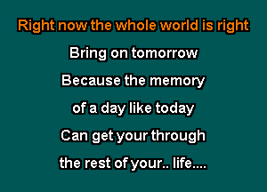 Right now the whole world is right
Bring on tomorrow
Because the memory

of a day like today

Can get your through

the rest of your.. life....