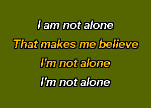 I am not alone
That makes me believe

I'm not alone

I'm not alone