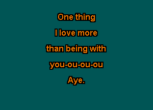 One thing

I love more

than being with

you-ou-ou-ou

Aye.