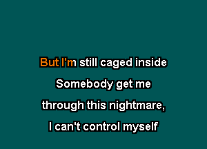 But I'm still caged inside

Somebody get me

through this nightmare,

I can't control myself