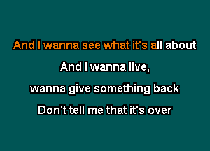 And I wanna see what it's all about

And Iwanna live,

wanna give something back

Don't tell me that it's over