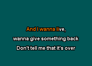 And lwanna live,

wanna give something back

Don't tell me that it's over