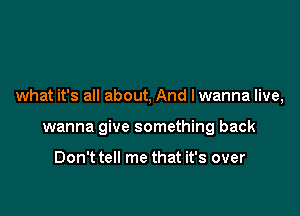 what it's all about, And lwanna live,

wanna give something back

Don't tell me that it's over