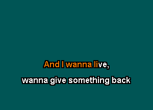 And I wanna live,

wanna give something back