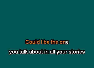 Could I be the one

you talk about in all your stories