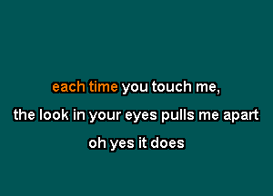 each time you touch me,

the look in your eyes pulls me apart

oh yes it does