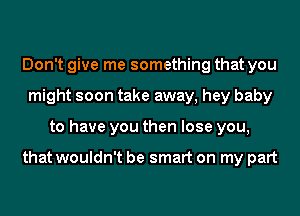 Don't give me something that you
might soon take away, hey baby
to have you then lose you,

that wouldn't be smart on my part