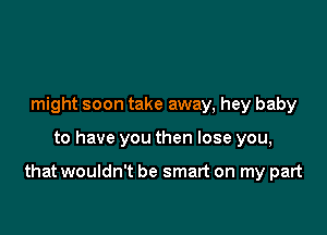 might soon take away, hey baby

to have you then lose you,

that wouldn't be smart on my part